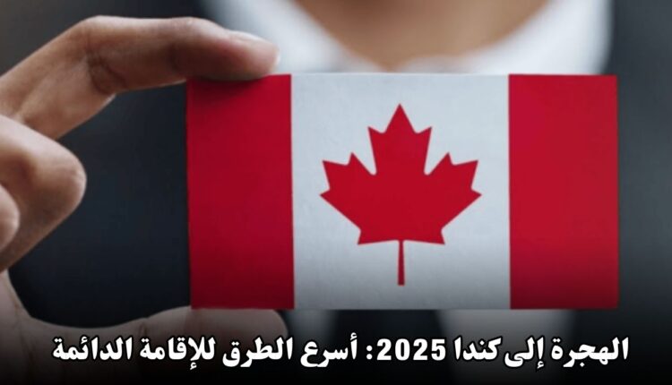 الهجرة إلى كندا 2025: أسرع الطرق للحصول على الإقامة الدائمة