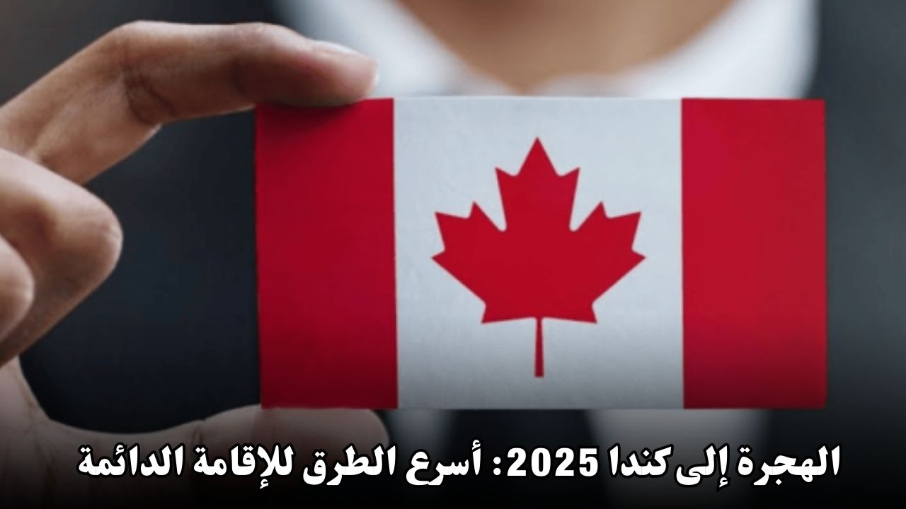 الهجرة إلى كندا 2025: أسرع الطرق للحصول على الإقامة الدائمة